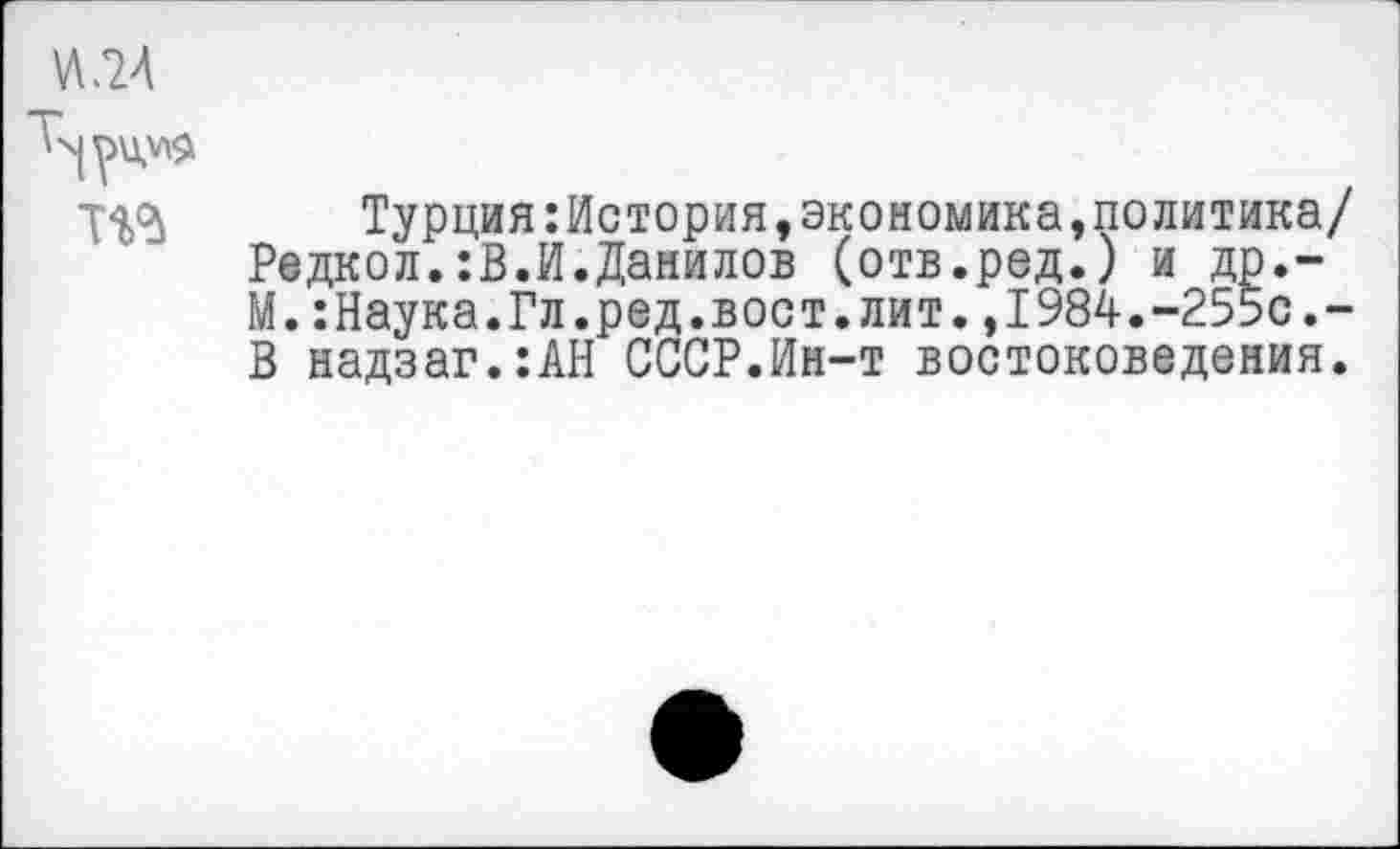 ﻿^24

ТО
Турция:История,экономика,политика/ Редкол.:В.И.Данилов (отв.ред.) и др.-М.:Наука.Гл.ред.вост.лит,,1984.-255с.-В надзаг.:АН СССР.Ин-т востоковедения.